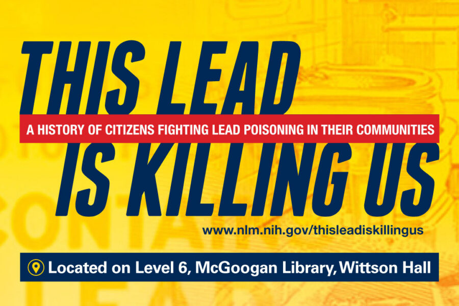 Promotional image that says This Lead is Killing Us, a History of Citizens Fighting Lead Poisoning in their Communities, Located on Level 6, McGoogan Library, Wittson Hall. With the web link www.nlm.nih.gov/thisleadiskillingus.